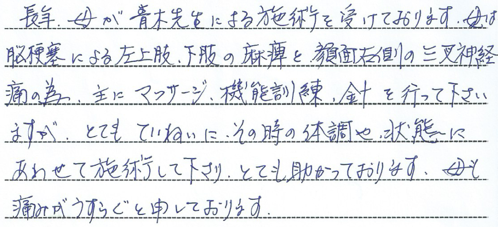 長年母が青木先生による施術を受けております。母は脳梗塞による左上下肢の麻痺と顔面右側の三叉神経痛の為、主にマッサージ、機能訓練、針を行って下さいますが、とても丁寧にその時の体調や状態にあわせて施術して下さり、とても助かっております。母も痛みがうすらぐともうしております