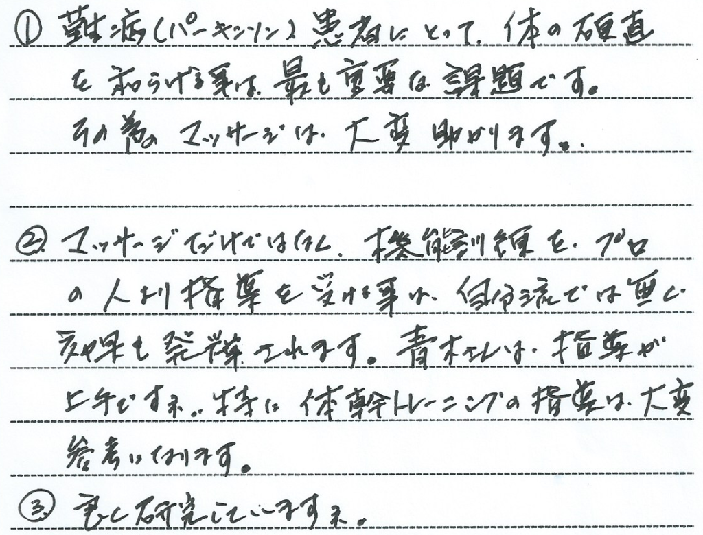 難病（パーキンソン病）患者にとって体の硬直を和らげる事は最も重要な課題です。そのためのマッサージは大変助かります。
マッサージだけではなく、機能訓練をプロの人より指導を受けることは自分流では無く効果も発揮されます。青木さんは指導が上手ですね。特に体幹トレーニングの指導は大変参考になります。良く研究していますね。